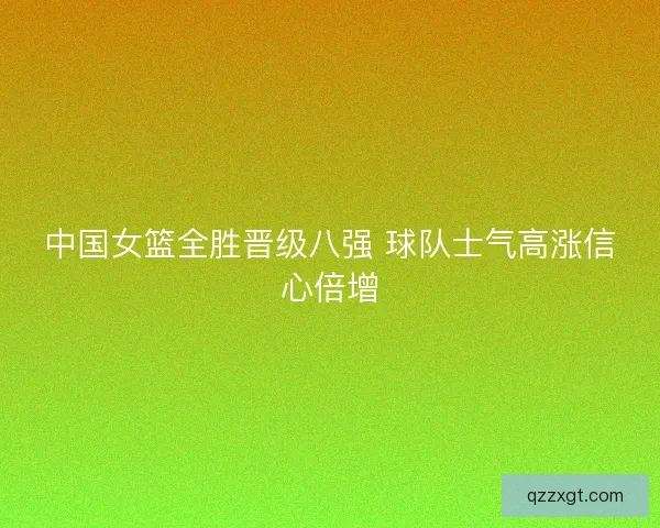 中国女篮全胜晋级八强 球队士气高涨信心倍增