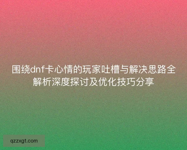 围绕dnf卡心情的玩家吐槽与解决思路全解析深度探讨及优化技巧分享