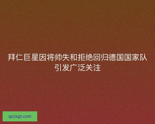 拜仁巨星因将帅失和拒绝回归德国国家队引发广泛关注