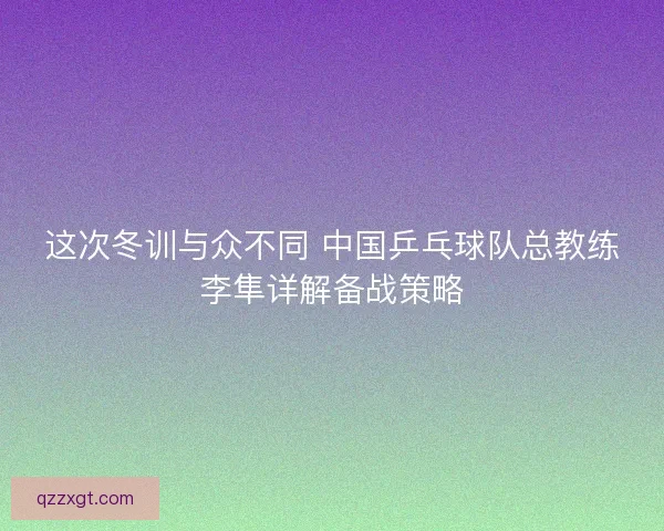 这次冬训与众不同 中国乒乓球队总教练李隼详解备战策略