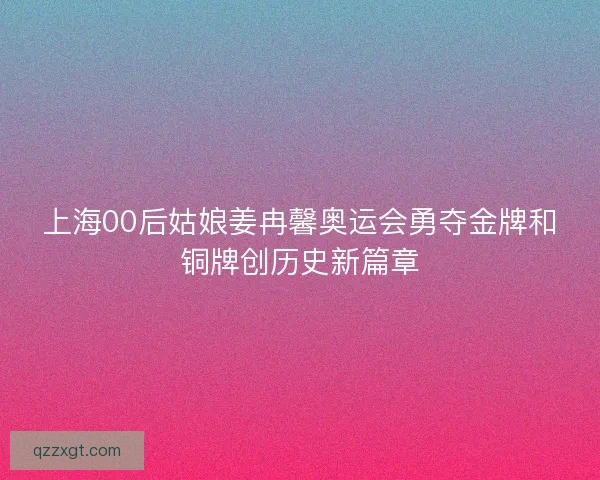 上海00后姑娘姜冉馨奥运会勇夺金牌和铜牌创历史新篇章