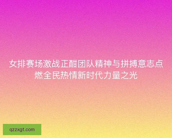 女排赛场激战正酣团队精神与拼搏意志点燃全民热情新时代力量之光